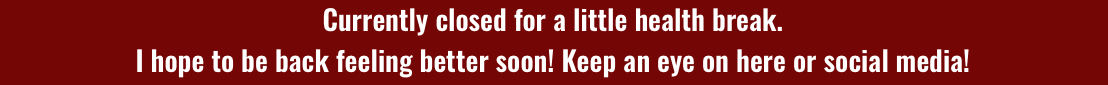 Currently closed for a little health break. I hope to be back feeling better soon! Keep an eye on here or follow me on social media for updates! 